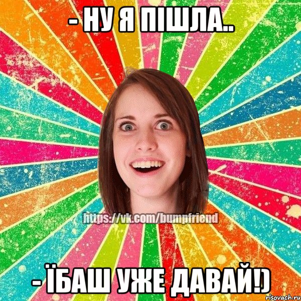 - Ну я пішла.. - Їбаш уже давай!), Мем Йобнута Подруга ЙоП