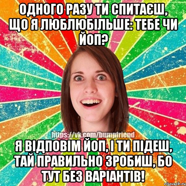 одного разу ти спитаєш, що я люблюбільше: тебе чи ЙоП? Я відповім ЙоП, і ти підеш, тай правильно зробиш, бо тут без варіантів!, Мем Йобнута Подруга ЙоП