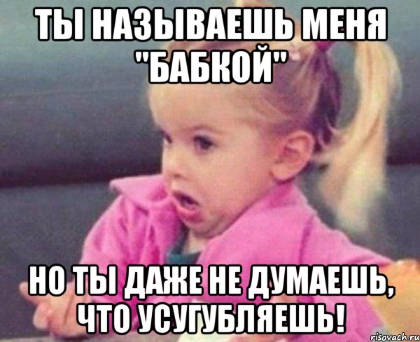 ТЫ НАЗЫВАЕШЬ МЕНЯ "БАБКОЙ" НО ТЫ ДАЖЕ НЕ ДУМАЕШЬ, ЧТО УСУГУБЛЯЕШЬ!, Мем  Ты говоришь (девочка возмущается)