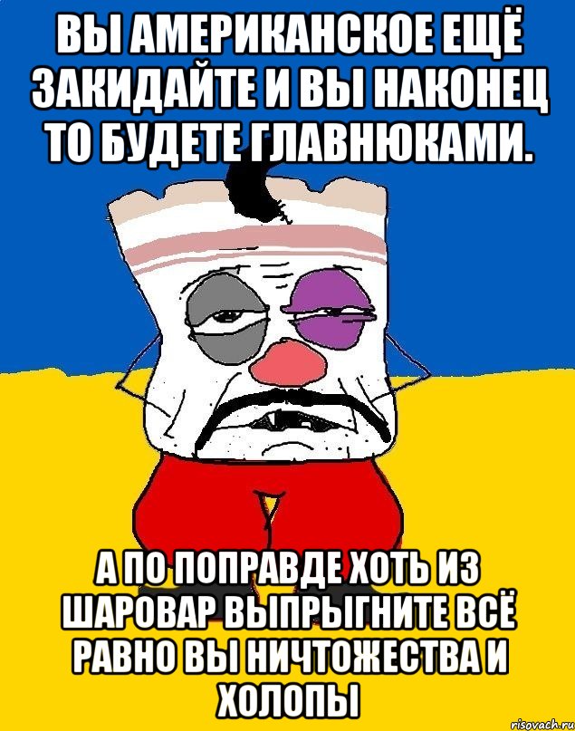 Вы американское ещё закидайте и вы наконец то будете главнюками. А по поправде хоть из шаровар выпрыгните всё равно вы ничтожества и холопы, Мем Западенец - тухлое сало