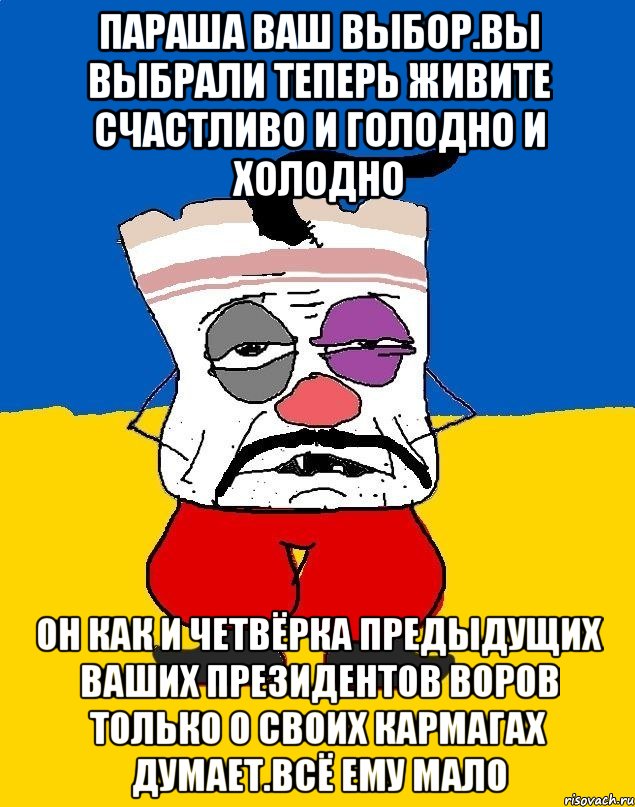 Параша ваш выбор.вы выбрали теперь живите счастливо и голодно и холодно Он как и четвёрка предыдущих ваших президентов воров только о своих кармагах думает.всё ему мало, Мем Западенец - тухлое сало