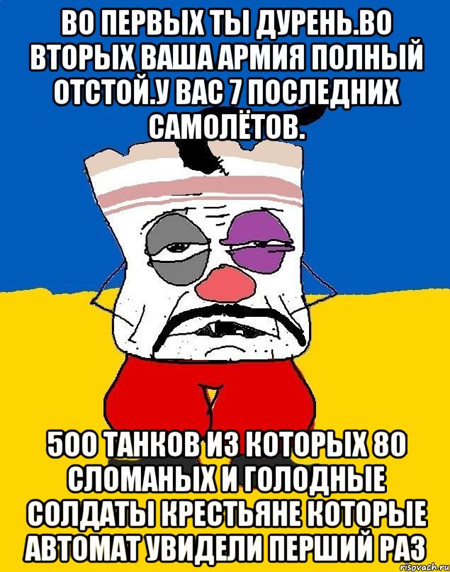 Во первых ты дурень.во вторых ваша армия полный отстой.у вас 7 последних самолётов. 5оо танков из которых 80 сломаных и голодные солдаты крестьяне которые автомат увидели перший раз, Мем Западенец - тухлое сало