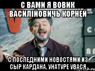 С вами я Вовик Василійовичь Корней с последними новостями из сыр кардана, унатуре УВася