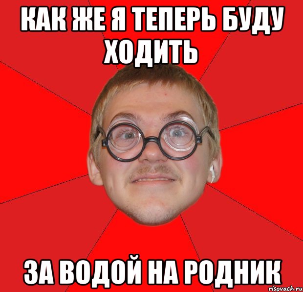 КАК ЖЕ Я ТЕПЕРЬ БУДУ ХОДИТЬ ЗА ВОДОЙ НА РОДНИК, Мем Злой Типичный Ботан