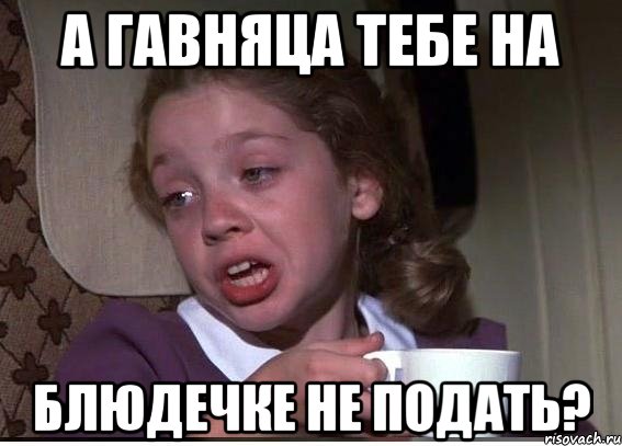 а гавняца тебе на блюдечке не подать?