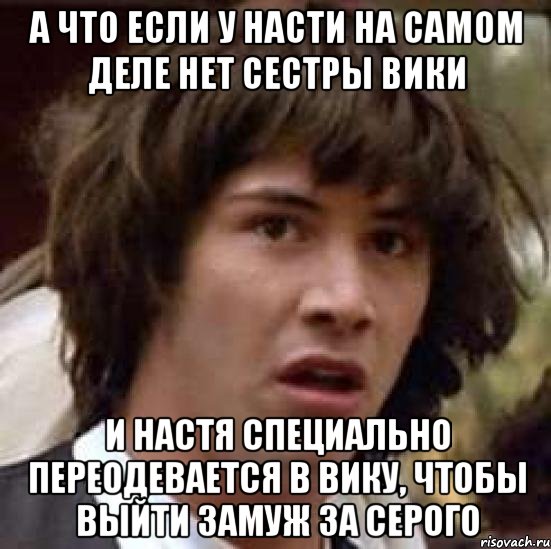 А что если у Насти на самом деле нет сестры Вики И Настя специально переодевается в Вику, чтобы выйти замуж за Серого, Мем А что если (Киану Ривз)