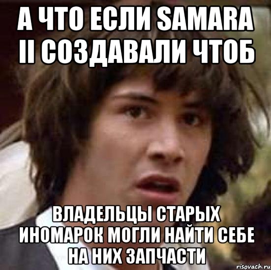 А что если SAMARA II создавали чтоб владельцы старых иномарок могли найти себе на них запчасти, Мем А что если (Киану Ривз)