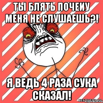 Ты блять почеиу меня не слушаешь?! Я ведь 4 раза сука сказал!