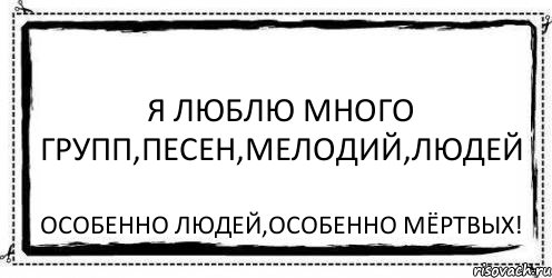 Я люблю много групп,песен,мелодий,людей Особенно людей,особенно мёртвых!