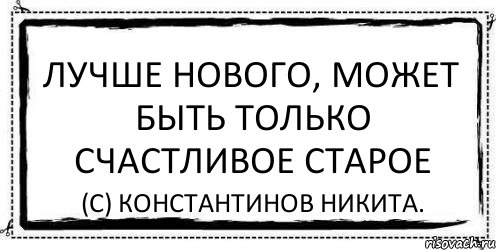 Лучше нового, может быть только счастливое старое (С) Константинов Никита.