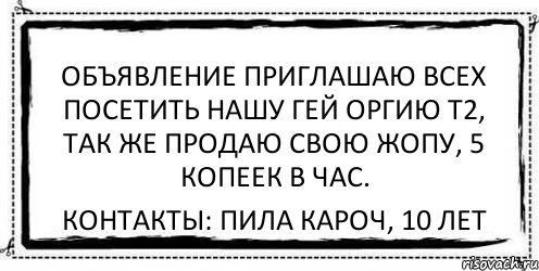 ОБЪЯВЛЕНИЕ Приглашаю всех посетить нашу гей оргию т2, так же продаю свою жопу, 5 копеек в час. Контакты: Пила кароч, 10 лет