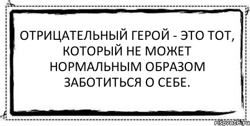 Отрицательный герой - это тот, который не может нормальным образом заботиться о себе. 