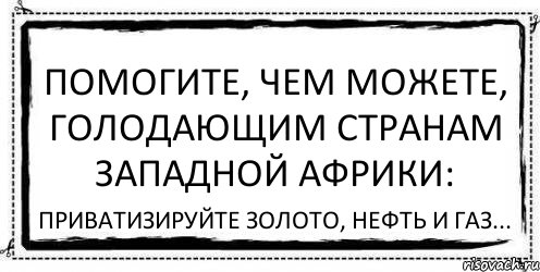 Помогите, чем можете, голодающим странам Западной Африки: Приватизируйте золото, нефть и газ..., Комикс Асоциальная антиреклама