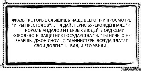 Фразы, которые слышишь чаще всего при просмотре "Игры Престолов": 5. "Я Дайенерис Бурерождённая..." 4. "... Король Андалов и Первых Людей, Лорд Семи Королевств, Защитник Государства." 3. "Ты ничего не знаешь, Джон Сноу." 2. "Ланнистеры всегда платят свои долги." 1. "БЛЯ, И ЕГО УБИЛИ!" , Комикс Асоциальная антиреклама