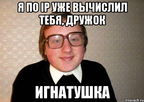 Я по ip уже вычислил тебя, дружок Игнатушка, Мем Ботан