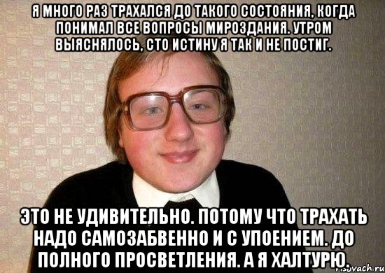 Я много раз трахался до такого состояния, когда понимал все вопросы мироздания. Утром выяснялось, сто истину я так и не постиг. Это не удивительно. Потому что трахать надо самозабвенно и с упоением. До полного просветления. А я халтурю., Мем Ботан