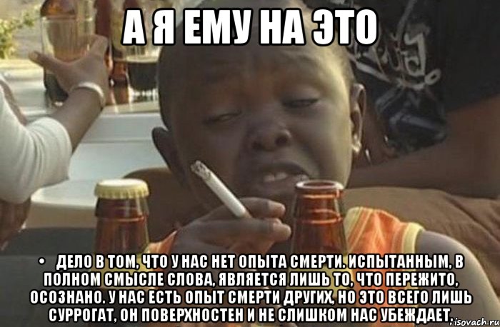 а я ему на это •	Дело в том, что у нас нет опыта смерти. Испытанным, в полном смысле слова, является лишь то, что пережито, осознано. У нас есть опыт смерти других, но это всего лишь суррогат, он поверхностен и не слишком нас убеждает., Мем  Негр с сигаретой