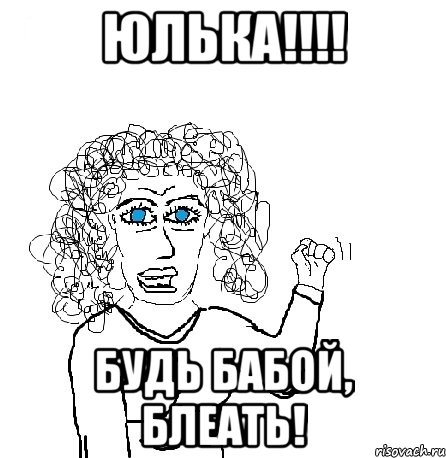 ЮЛЬКА!!!! БУДЬ БАБОЙ, БЛЕАТЬ!