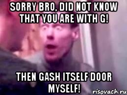 sorry bro, did not know that you are with G! then gash itself door myself!