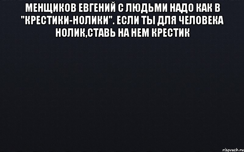 Менщиков Евгений С людьми надо как в "крестики-нолики". Если ты для человека нолик,ставь на нем крестик , Мем черный фон