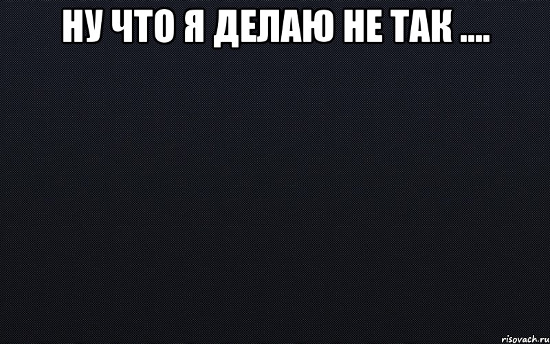 Ну что я делаю не так .... 