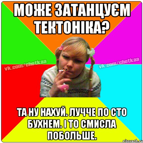 Може затанцуєм тектоніка? Та ну нахуй. лучче по сто бухнем. і то смисла побольше., Мем Чотка тьола NEW 2