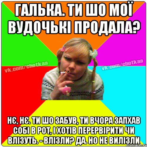 галька. ти шо мої вудочькі продала? Нє, нє. Ти шо забув, ти вчора запхав собі в рот, і хотів перервірити чи влізуть. - Влізли? Да. но не вилізли