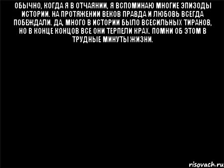 Обычно, когда я в отчаянии, я вспоминаю многие эпизоды истории. На протяжении веков правда и любовь всегда побеждали. Да, много в истории было всесильных тиранов, но в конце концов все они терпели крах. Помни об этом в трудные минуты жизни. 