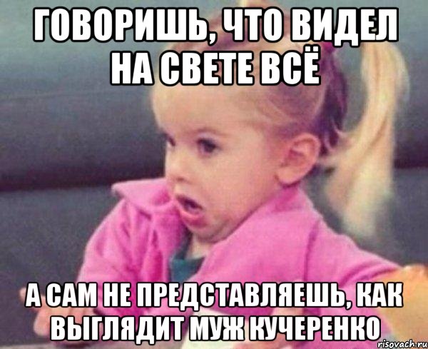 Говоришь, что видел на свете всё а сам не представляешь, как выглядит муж Кучеренко, Мем  Ты говоришь (девочка возмущается)