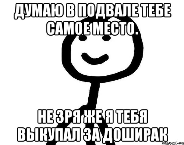 Думаю в подвале тебе самое место. Не зря же я тебя выкупал за Доширак, Мем Теребонька (Диб Хлебушек)