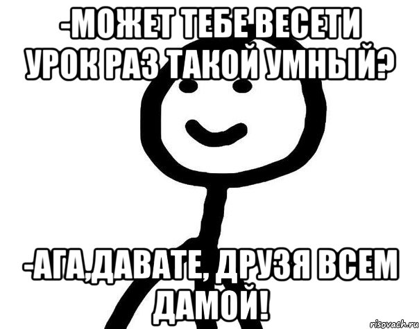 -Может тебе весети урок раз такой умный? -Ага,давате, друзя всем дамой!, Мем Теребонька (Диб Хлебушек)