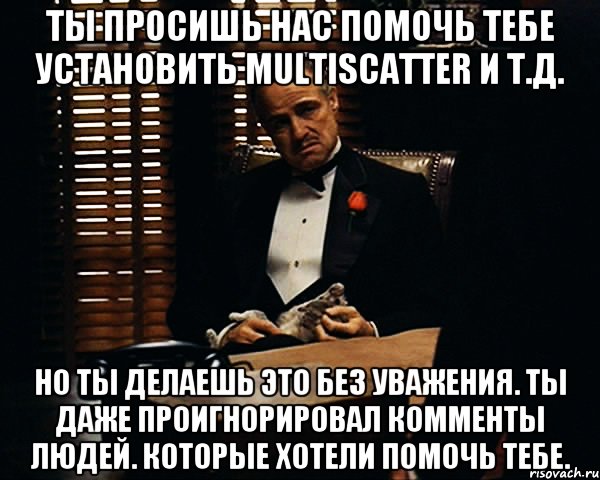 Ты просишь нас помочь тебе установить MultiScatter и т.д. Но ты делаешь это без уважения. Ты даже проигнорировал комменты людей. которые хотели помочь тебе., Мем Дон Вито Корлеоне