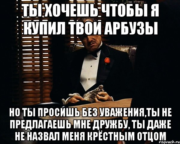 Ты хочешь чтобы я купил твои арбузы Но ты просишь без уважения,ты не предлагаешь мне дружбу, ты даже не назвал меня крёстным отцом, Мем Дон Вито Корлеоне