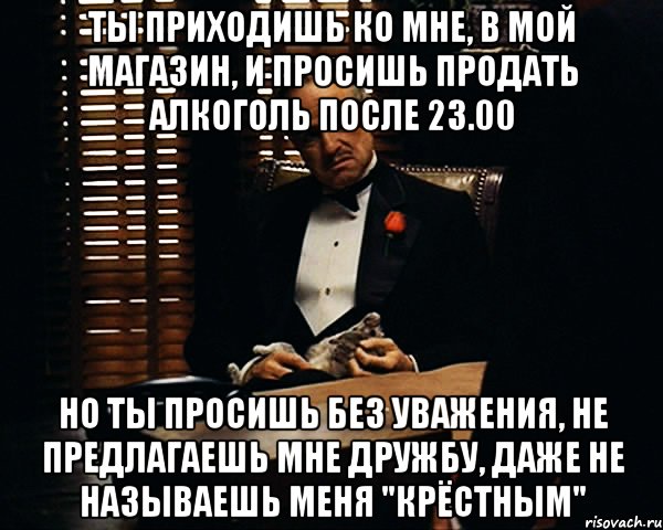 Ты приходишь ко мне, в мой магазин, и просишь продать алкоголь после 23.00 Но ты просишь без уважения, не предлагаешь мне дружбу, даже не называешь меня "крёстным", Мем Дон Вито Корлеоне