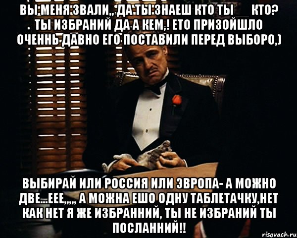 вы меня звали,, да ты знаеш кто ты__ кто? ты избраний да а кем,! ето призойшло оченнь давно его поставили перед выборо,) выбирай или россия или эвропа- а можно две...еее,,,,, а можна ешо одну таблетачку,нет как нет я же избранний, ты не избраний ты посланний!!, Мем Дон Вито Корлеоне