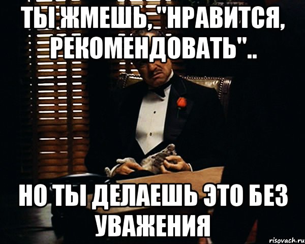 Ты жмешь, "НРАВИТСЯ, РЕКОМЕНДОВАТЬ".. Но ты делаешь это без уважения, Мем Дон Вито Корлеоне