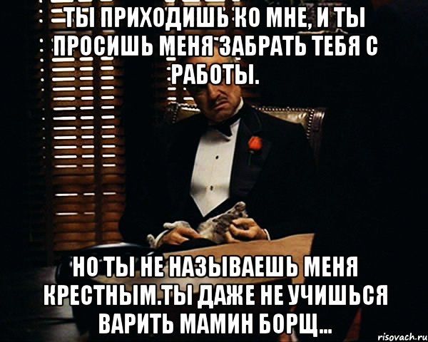 Ты приходишь ко мне, и ты просишь меня забрать тебя с работы. Но ты не называешь меня крестным.Ты даже не учишься варить мамин борщ..., Мем Дон Вито Корлеоне