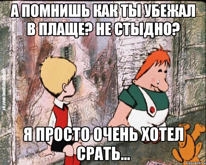 А помнишь как ты убежал в плаще? Не стыдно? Я просто очень хотел срать...