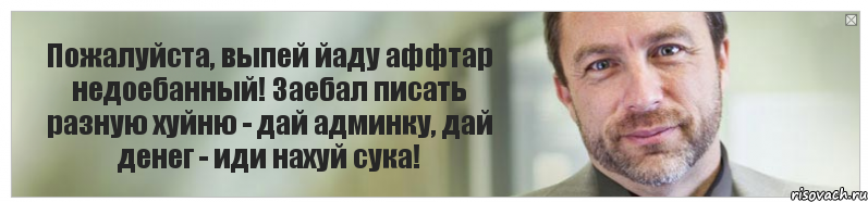 Пожалуйста, выпей йаду аффтар недоебанный! Заебал писать разную хуйню - дай админку, дай денег - иди нахуй сука!