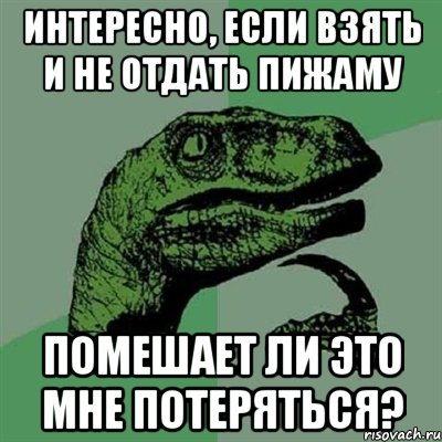 ИНТЕРЕСНО, ЕСЛИ ВЗЯТЬ И НЕ ОТДАТЬ ПИЖАМУ ПОМЕШАЕТ ЛИ ЭТО МНЕ ПОТЕРЯТЬСЯ?, Мем Филосораптор