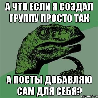 а что если я создал группу просто так а посты добавляю сам для себя?, Мем Филосораптор