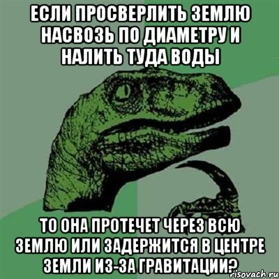 Если просверлить Землю насвозь по диаметру и налить туда воды то она протечет через всю Землю или задержится в центре земли из-за гравитации?, Мем Филосораптор