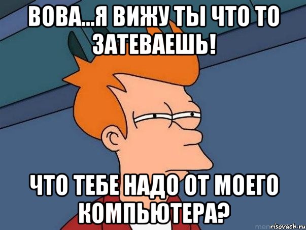 Вова...я вижу ты что то затеваешь! что тебе надо от моего компьютера?, Мем  Фрай (мне кажется или)