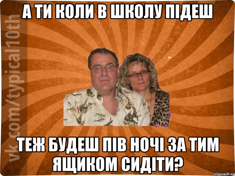 А ТИ КОЛИ В ШКОЛУ ПІДЕШ ТЕЖ БУДЕШ ПІВ НОЧІ ЗА ТИМ ЯЩИКОМ СИДІТИ?