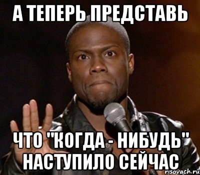 А теперь представь что "когда - нибудь" наступило сейчас, Мем  А теперь представь