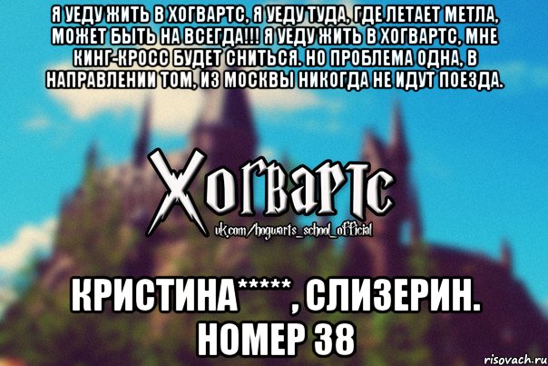 Я уеду жить в Хогвартс, я уеду туда, где летает Метла, может быть на всегда!!! Я уеду жить в Хогвартс, мне Кинг-Кросс будет сниться. Но проблема одна, в направлении том, из Москвы никогда не идут поезда. Кристина*****, Слизерин. Номер 38, Мем Хогвартс