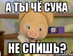 А ты чё сука не спишь?