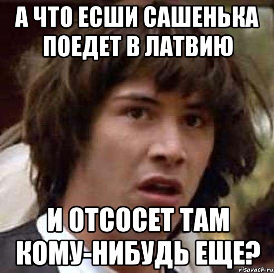 А что есши Сашенька поедет в Латвию И отсосет там кому-нибудь еще?, Мем А что если (Киану Ривз)