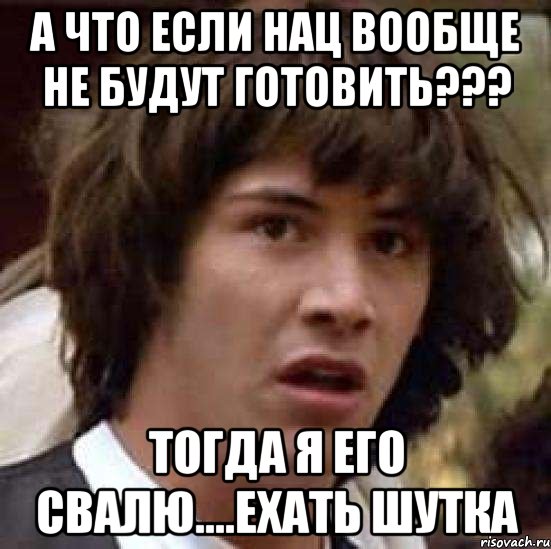 А что если нац вообще не будут готовить??? Тогда я его свалю....ехать шутка, Мем А что если (Киану Ривз)