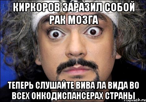 Киркоров заразил собой рак мозга Теперь слушайте ВИВА ЛА ВИДА во всех онкодиспансерах страны, Мем киркоров